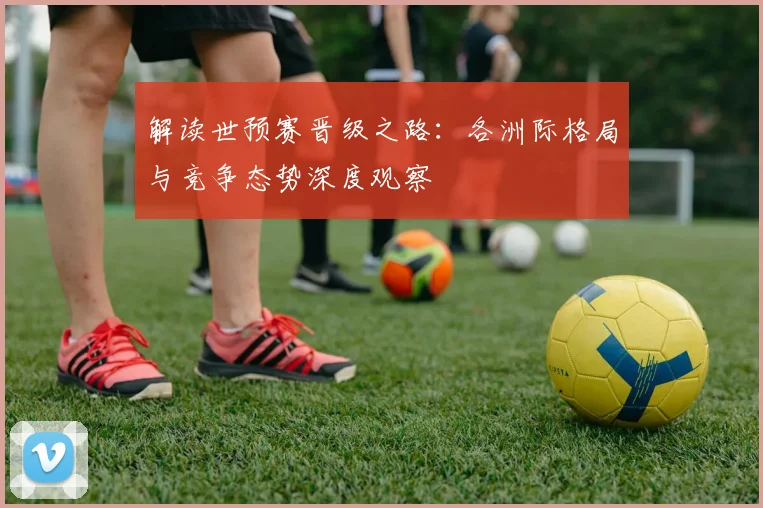 解读世预赛晋级之路：各洲际格局与竞争态势深度观察