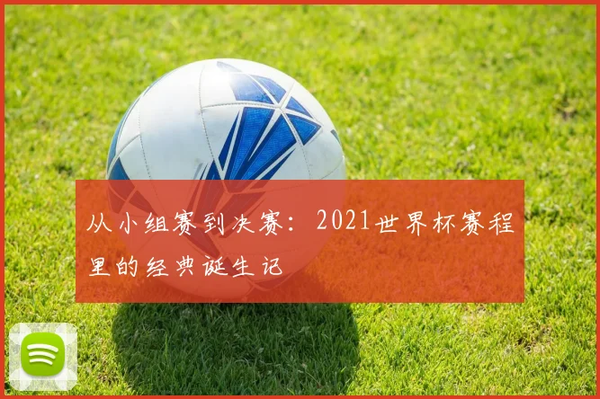从小组赛到决赛：2021世界杯赛程里的经典诞生记